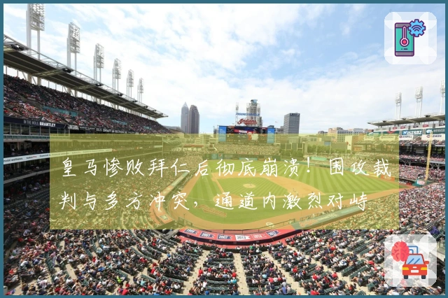皇马惨败拜仁后彻底崩溃！围攻裁判与多方冲突，通道内激烈对峙