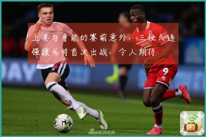 上港与鲁能的赛前意外，三位久违强援或将首次出战，令人期待