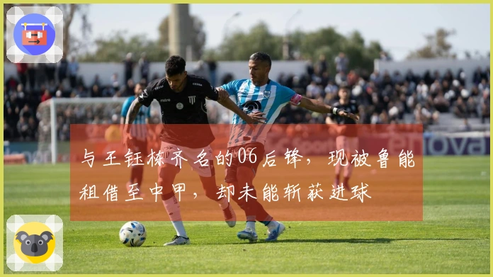 与王钰栋齐名的06后锋，现被鲁能租借至中甲，却未能斩获进球