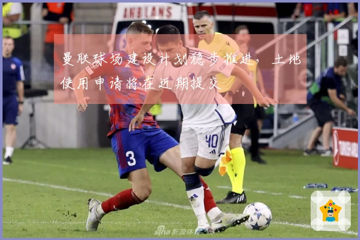 曼联球场建设计划稳步推进，土地使用申请将在近期提交