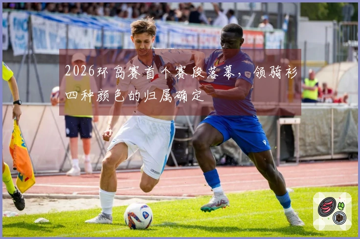 2026环岛赛首个赛段落幕，领骑衫四种颜色的归属确定