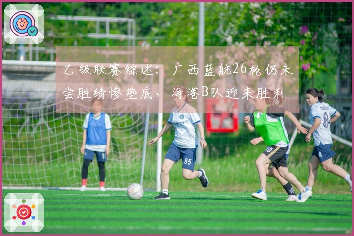 乙级联赛综述：广西蓝航26轮仍未尝胜绩惨垫底，海港B队迎来胜利
