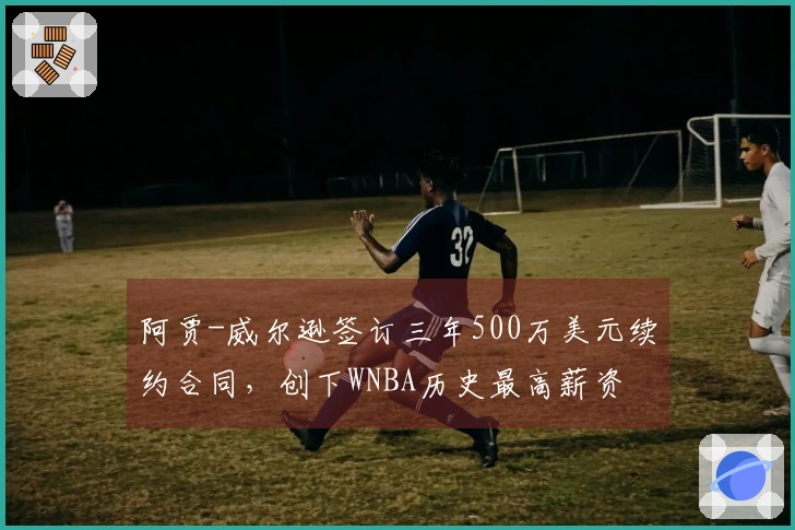 阿贾-威尔逊签订三年500万美元续约合同，创下WNBA历史最高薪资