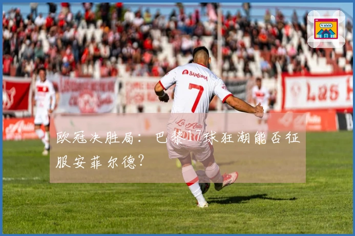 欧冠决胜局：巴黎17球狂潮能否征服安菲尔德？