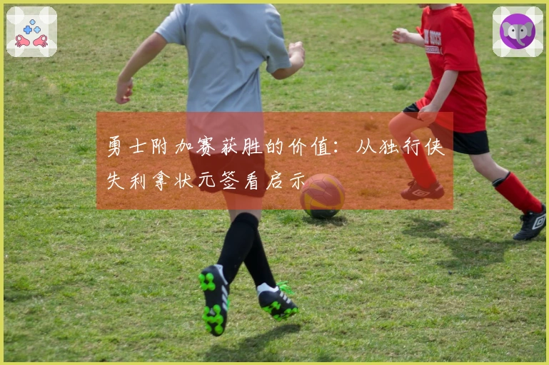 勇士附加赛获胜的价值：从独行侠失利拿状元签看启示