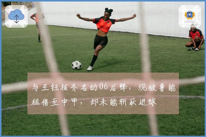 与王钰栋齐名的06后锋，现被鲁能租借至中甲，却未能斩获进球
