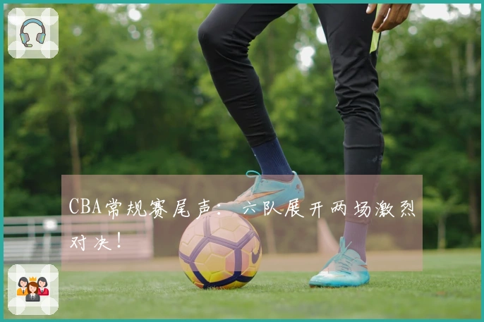 CBA常规赛尾声：六队展开两场激烈对决！