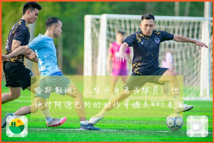 哈斯勒姆：三球并非恶劣球员，但他对阿德巴约的动作可媲美WWE表演