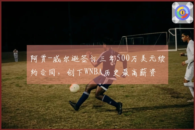 阿贾-威尔逊签订三年500万美元续约合同，创下WNBA历史最高薪资
