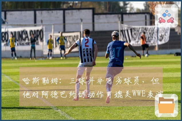 哈斯勒姆：三球并非恶劣球员，但他对阿德巴约的动作可媲美WWE表演