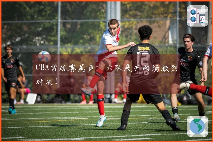 CBA常规赛尾声：六队展开两场激烈对决！