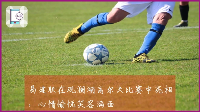 易建联在观澜湖高尔夫比赛中亮相，心情愉悦笑容满面