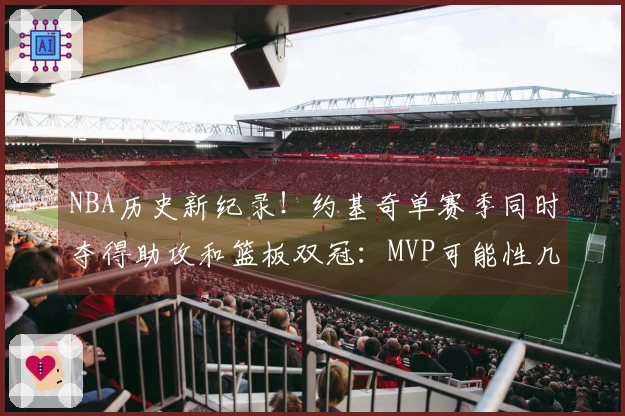 NBA历史新纪录！约基奇单赛季同时夺得助攻和篮板双冠：MVP可能性几何？