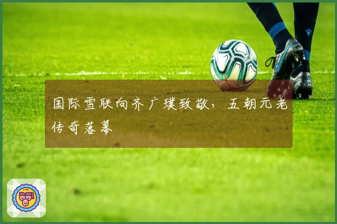 国际雪联向齐广璞致敬，五朝元老传奇落幕
