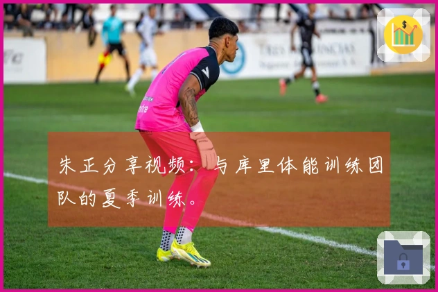 朱正分享视频：与库里体能训练团队的夏季训练。